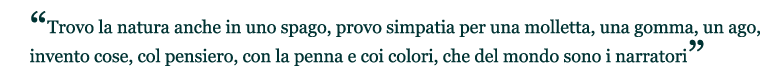 “Trovo la natura anche in uno spago, provo simpatia per una molletta, una gomma, un ago, invento cose, col pensiero, con la penna e coi colori, che del mondo sono i narratori”